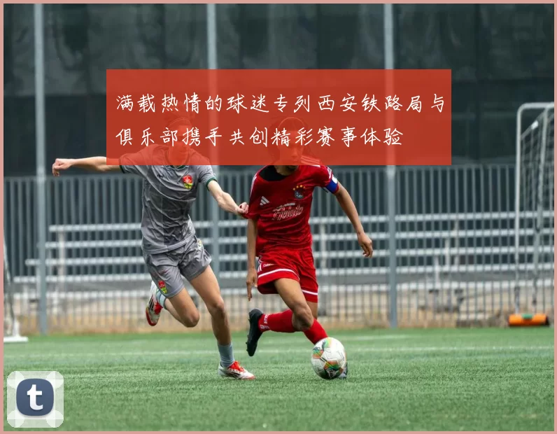 满载热情的球迷专列西安铁路局与俱乐部携手共创精彩赛事体验