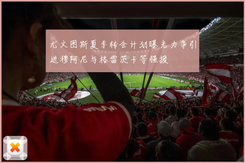 尤文图斯夏季转会计划曝光力争引进穆阿尼与格雷茨卡等强援