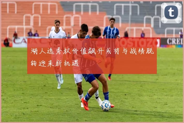 湖人选秀权价值飙升或将与战绩脱钩迎来新机遇