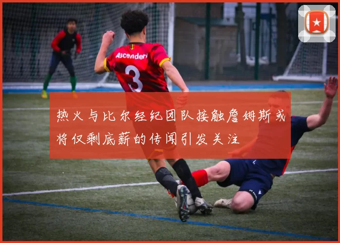 热火与比尔经纪团队接触詹姆斯或将仅剩底薪的传闻引发关注