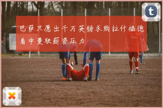 巴萨只愿出千万英镑求购拉什福德看中曼联薪资压力