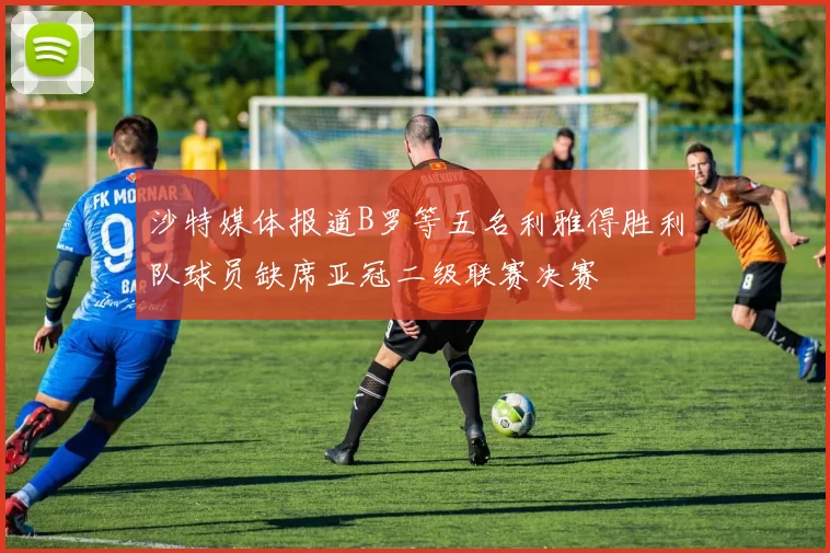 沙特媒体报道B罗等五名利雅得胜利队球员缺席亚冠二级联赛决赛