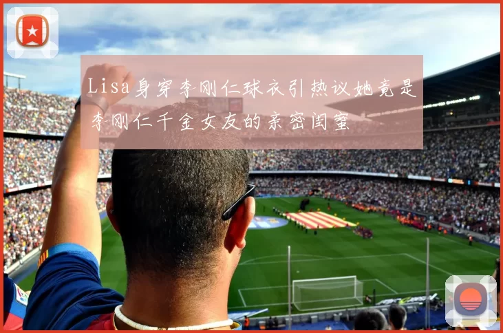 Lisa身穿李刚仁球衣引热议她竟是李刚仁千金女友的亲密闺蜜