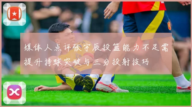 媒体人点评张宇辰投篮能力不足需提升持球突破与三分投射技巧
