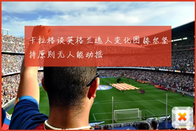 卡拉格谈英格兰选人变化图赫尔坚持原则无人能动摇