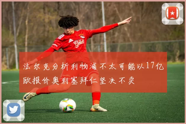 法尔克分析利物浦不太可能以17亿欧报价奥利塞拜仁坚决不卖