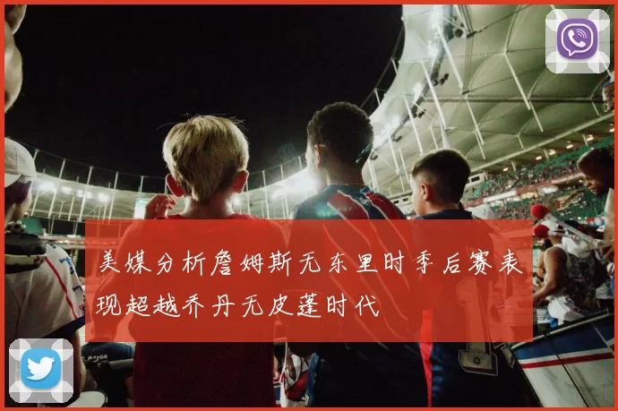 美媒分析詹姆斯无东里时季后赛表现超越乔丹无皮蓬时代