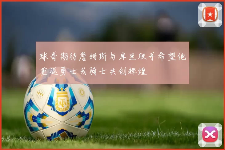 球哥期待詹姆斯与库里联手希望他重返勇士或骑士共创辉煌
