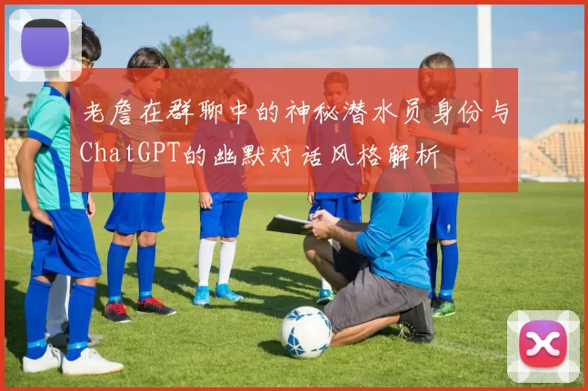 老詹在群聊中的神秘潜水员身份与ChatGPT的幽默对话风格解析