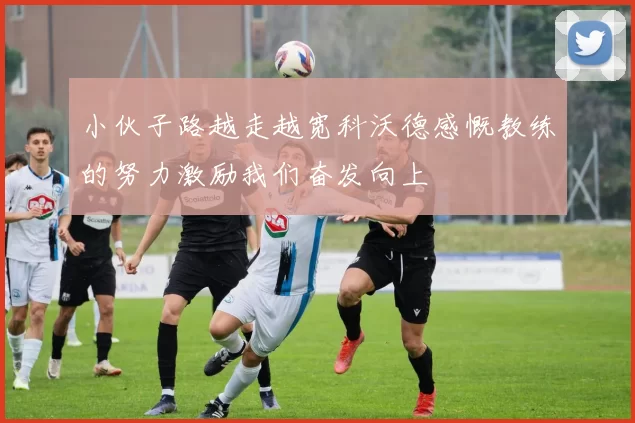 小伙子路越走越宽科沃德感慨教练的努力激励我们奋发向上