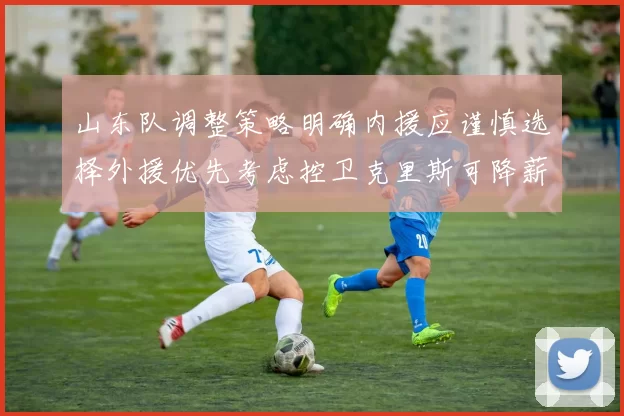 山东队调整策略明确内援应谨慎选择外援优先考虑控卫克里斯可降薪续约