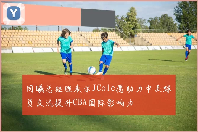 同曦总经理表示JCole愿助力中美球员交流提升CBA国际影响力